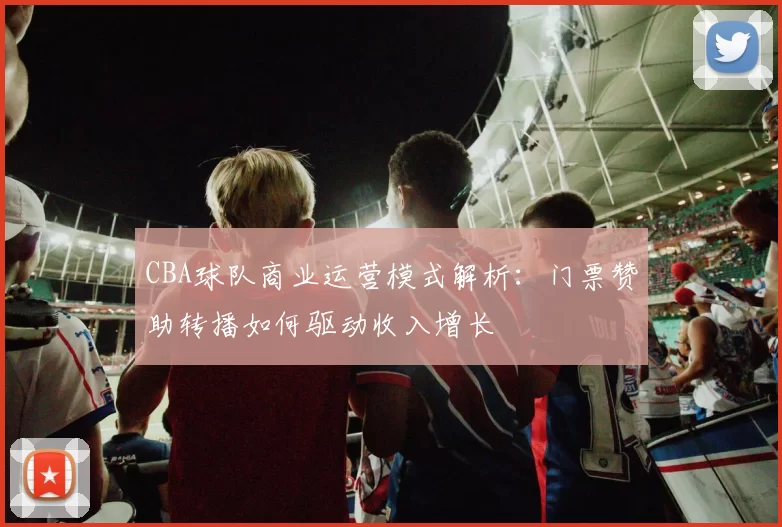 CBA球队商业运营模式解析：门票赞助转播如何驱动收入增长