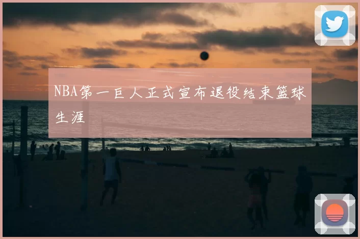 NBA第一巨人正式宣布退役结束篮球生涯