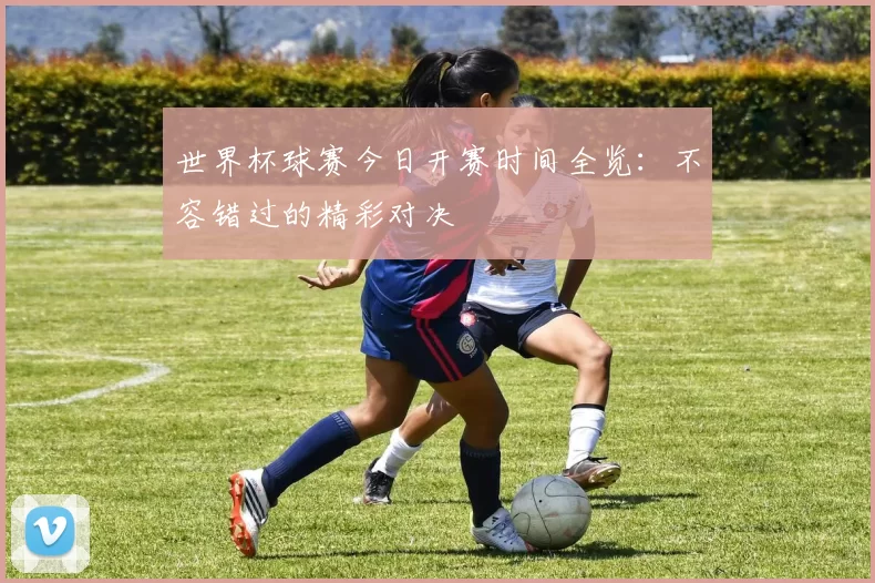 世界杯球赛今日开赛时间全览：不容错过的精彩对决