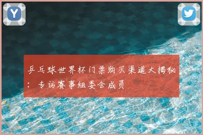 乒乓球世界杯门票购买渠道大揭秘:专访赛事组委会成员