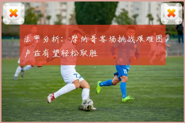 法甲分析:摩纳哥客场挑战艰难图卢兹有望轻松取胜