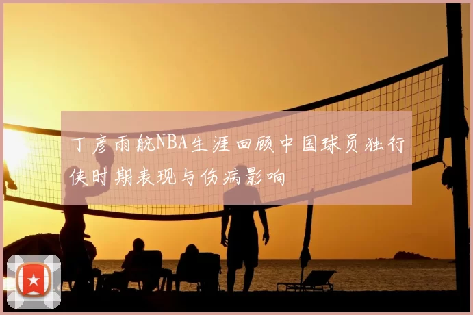 丁彦雨航NBA生涯回顾中国球员独行侠时期表现与伤病影响