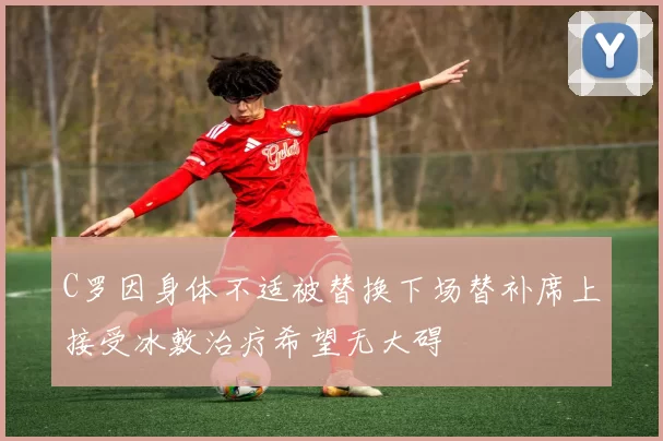 C罗因身体不适被替换下场替补席上接受冰敷治疗希望无大碍