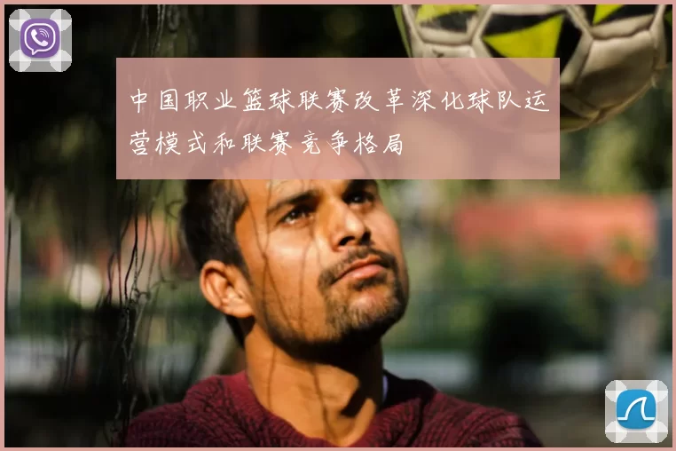 中国职业篮球联赛改革深化球队运营模式和联赛竞争格局