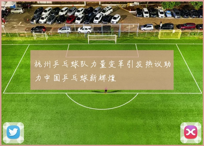 杭州乒乓球队力量变革引发热议助力中国乒乓球新辉煌