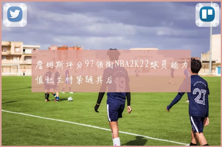 詹姆斯评分97领衔NBA2K22球员能力值杜兰特紧随其后