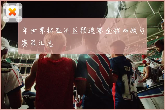 年世界杯亚洲区预选赛全程回顾与赛果汇总
