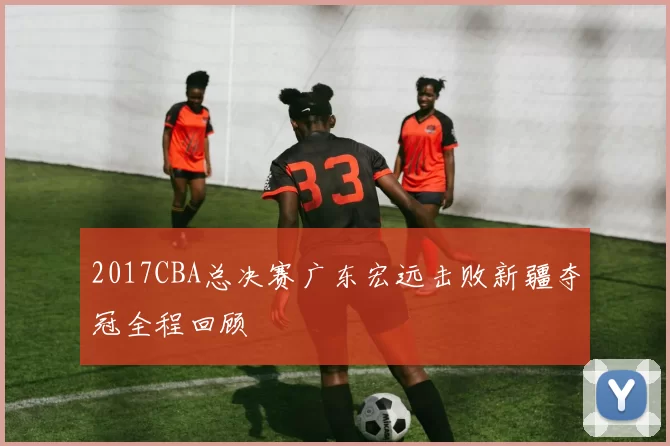 2017CBA总决赛广东宏远击败新疆夺冠全程回顾