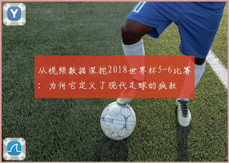 从视频数据深挖2018世界杯5-6比赛：为何它定义了现代足球的疯狂