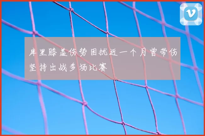 库里膝盖伤势困扰近一个月曾带伤坚持出战多场比赛