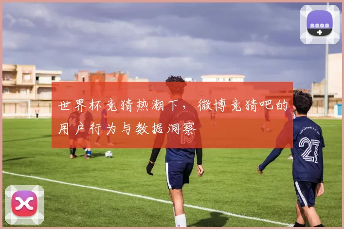 世界杯竞猜热潮下,微博竞猜吧的用户行为与数据洞察