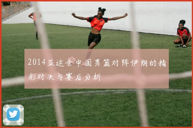 2014亚运会中国男篮对阵伊朗的精彩对决与赛后分析