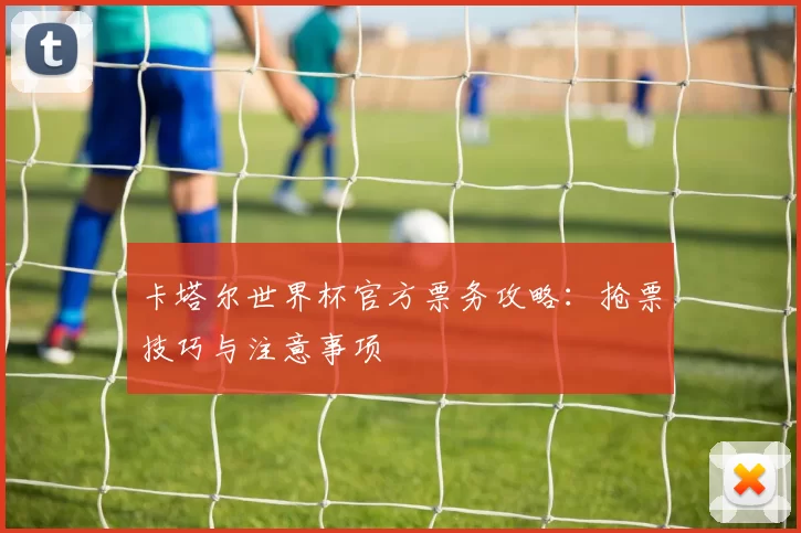卡塔尔世界杯官方票务攻略:抢票技巧与注意事项