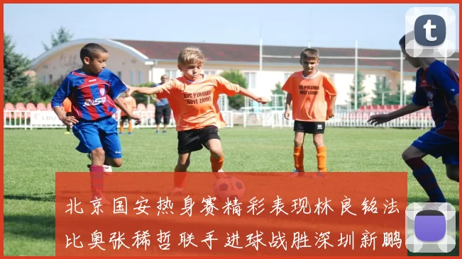 北京国安热身赛精彩表现林良铭法比奥张稀哲联手进球战胜深圳新鹏城