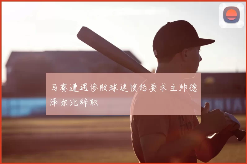 马赛遭遇惨败球迷愤怒要求主帅德泽尔比辞职