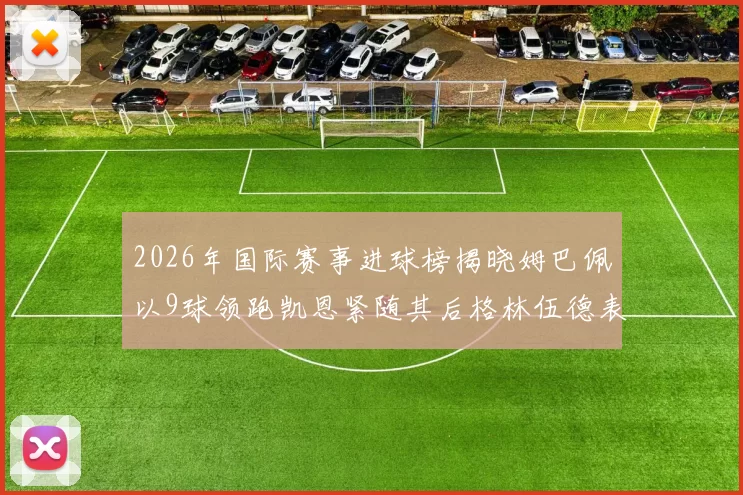 2026年国际赛事进球榜揭晓姆巴佩以9球领跑凯恩紧随其后格林伍德表现出色