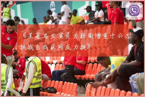 《某著名女演员为新剧增重十公斤挑战自我获网友力挺》