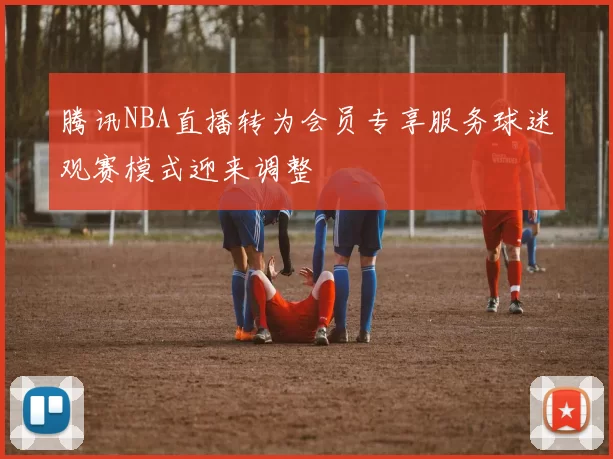 腾讯NBA直播转为会员专享服务球迷观赛模式迎来调整