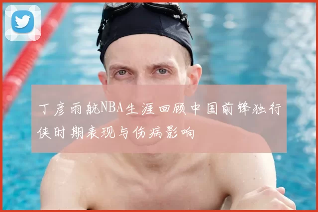 丁彦雨航NBA生涯回顾中国前锋独行侠时期表现与伤病影响
