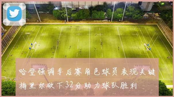 哈登强调季后赛角色球员表现关键梅里尔砍下32分助力球队胜利