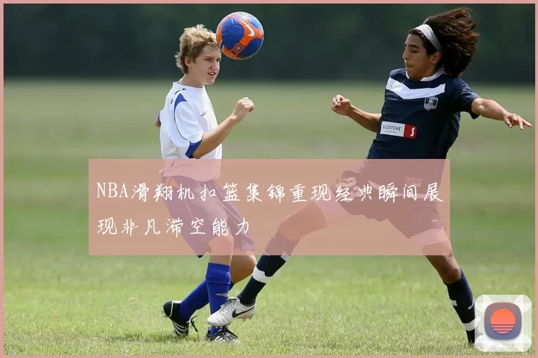 NBA滑翔机扣篮集锦重现经典瞬间展现非凡滞空能力