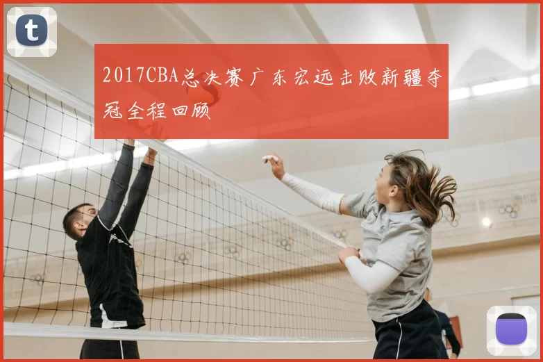 2017CBA总决赛广东宏远击败新疆夺冠全程回顾