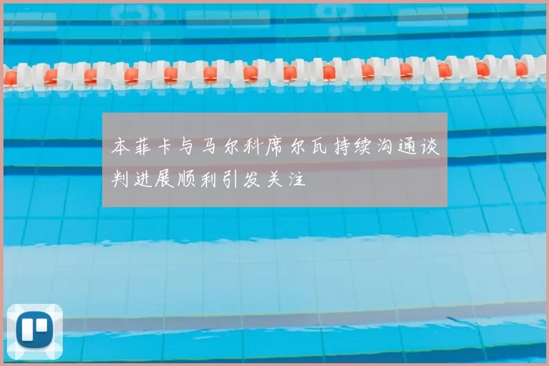 本菲卡与马尔科席尔瓦持续沟通谈判进展顺利引发关注