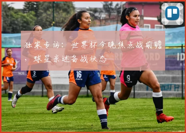 独家专访:世界杯今晚焦点战前瞻,球星亲述备战状态