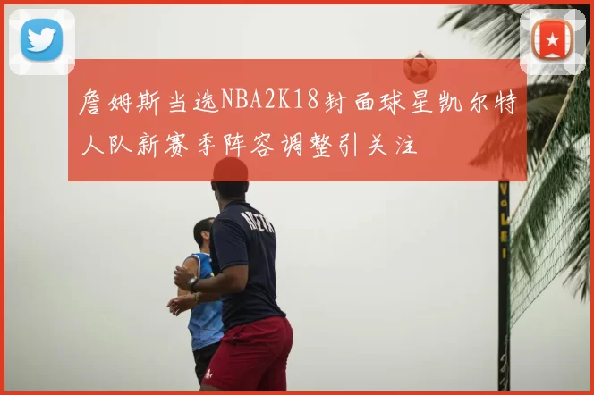 詹姆斯当选NBA2K18封面球星凯尔特人队新赛季阵容调整引关注
