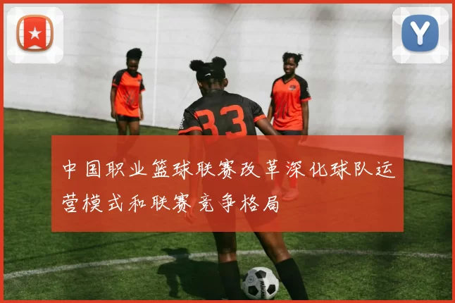 中国职业篮球联赛改革深化球队运营模式和联赛竞争格局