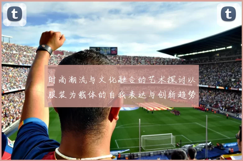 时尚潮流与文化融合的艺术探讨以服装为载体的自我表达与创新趋势