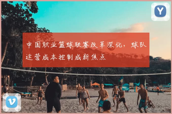 中国职业篮球联赛改革深化，球队运营成本控制成新焦点