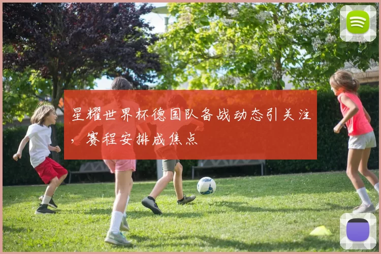 星耀世界杯德国队备战动态引关注，赛程安排成焦点