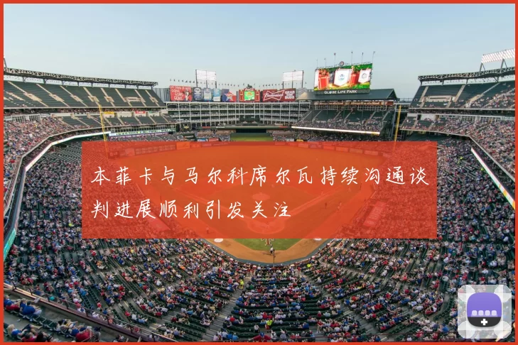 本菲卡与马尔科席尔瓦持续沟通谈判进展顺利引发关注