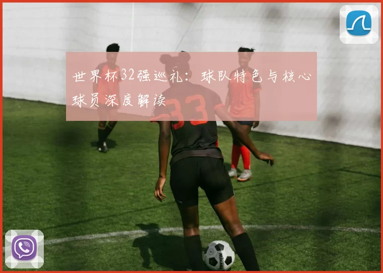 世界杯32强巡礼：球队特色与核心球员深度解读