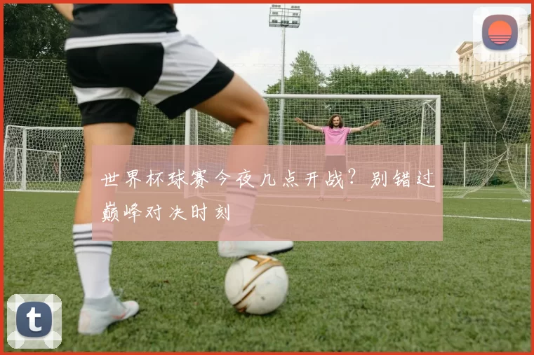 世界杯球赛今夜几点开战？别错过巅峰对决时刻