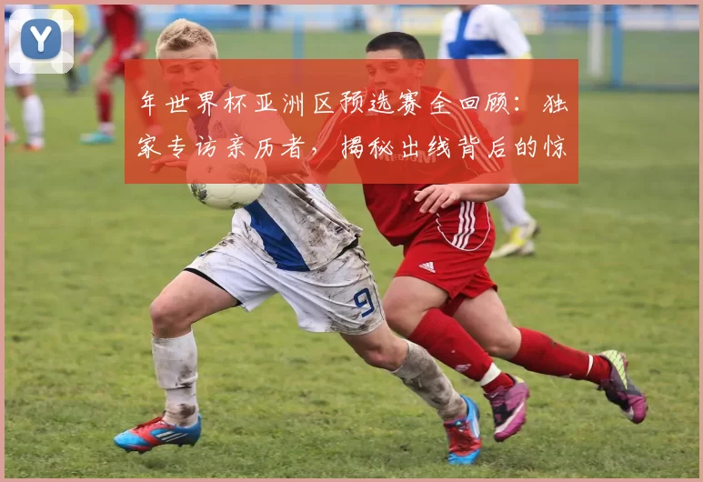 年世界杯亚洲区预选赛全回顾:独家专访亲历者,揭秘出线背后的惊险时刻