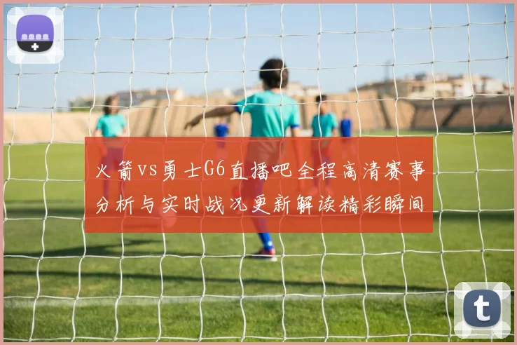 火箭vs勇士G6直播吧全程高清赛事分析与实时战况更新解读精彩瞬间