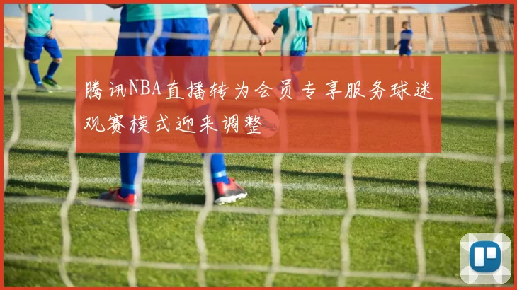 腾讯NBA直播转为会员专享服务球迷观赛模式迎来调整