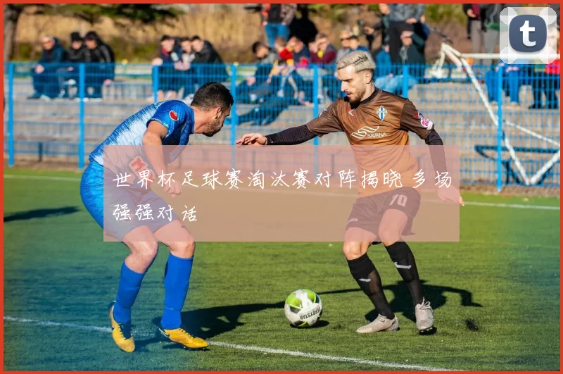 世界杯足球赛淘汰赛对阵揭晓 多场强强对话