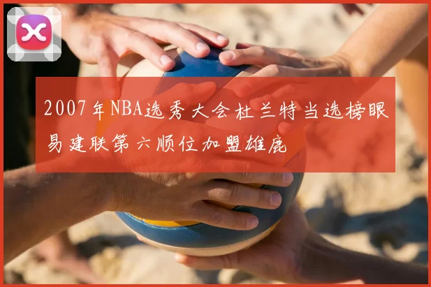 2007年NBA选秀大会杜兰特当选榜眼易建联第六顺位加盟雄鹿
