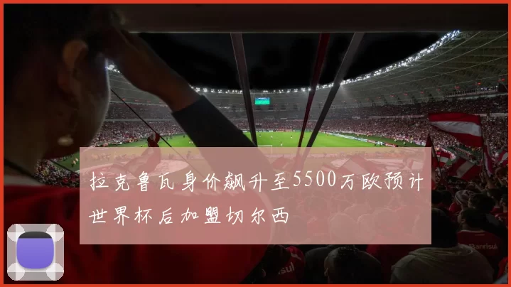 拉克鲁瓦身价飙升至5500万欧预计世界杯后加盟切尔西