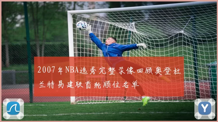 2007年NBA选秀完整录像回顾奥登杜兰特易建联首轮顺位名单