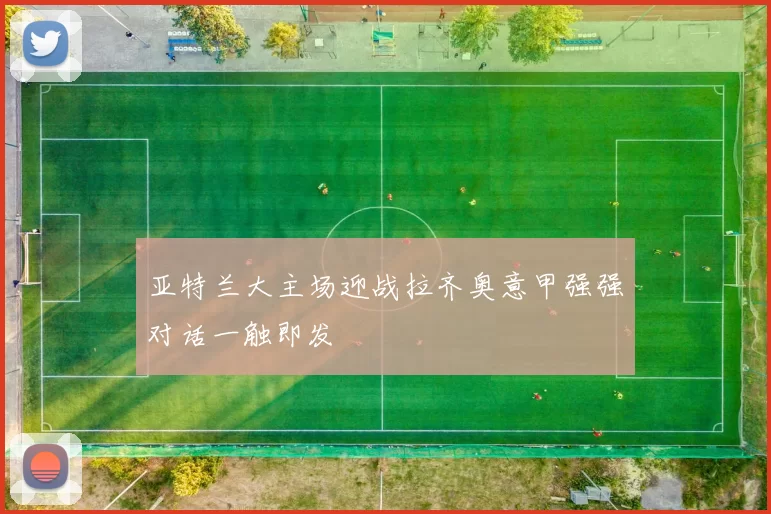 亚特兰大主场迎战拉齐奥意甲强强对话一触即发