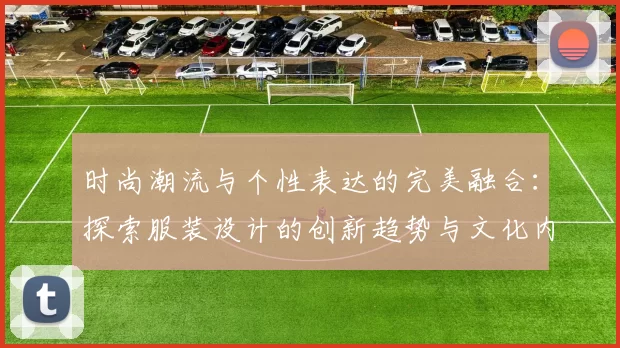 时尚潮流与个性表达的完美融合:探索服装设计的创新趋势与文化内涵