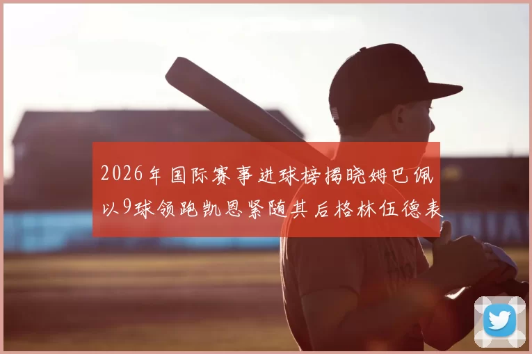 2026年国际赛事进球榜揭晓姆巴佩以9球领跑凯恩紧随其后格林伍德表现出色