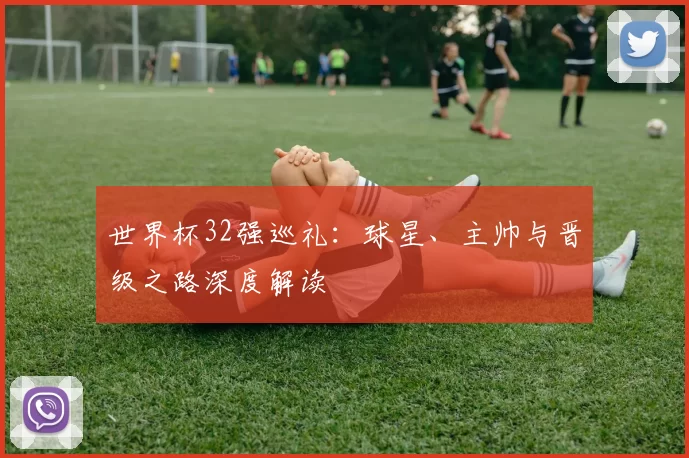 世界杯32强巡礼：球星、主帅与晋级之路深度解读